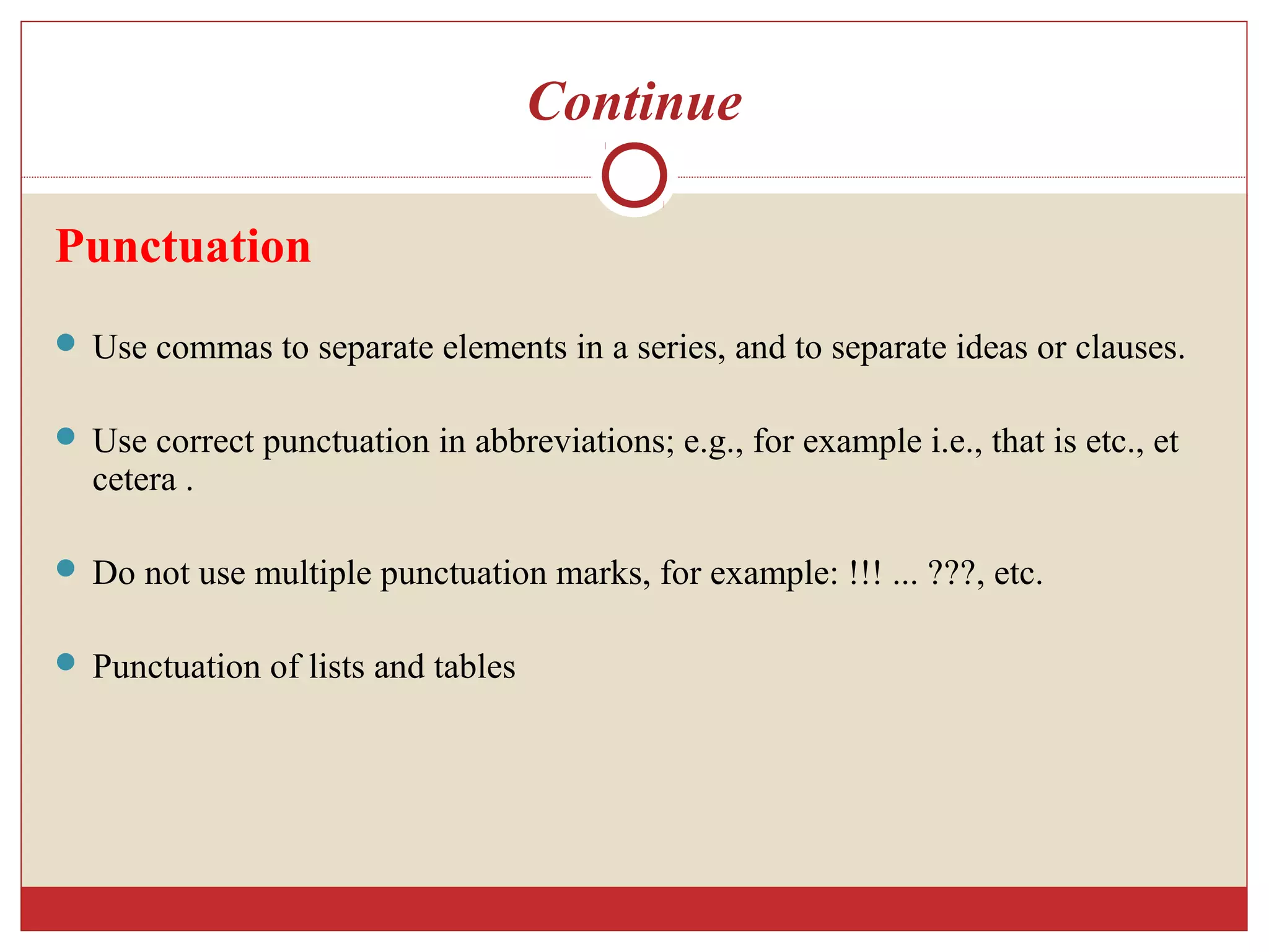 Continue
Punctuation
 Use commas to separate elements in a series, and to separate ideas or clauses.
 Use correct punctuation in abbreviations; e.g., for example i.e., that is etc., et
cetera .
 Do not use multiple punctuation marks, for example: !!! ... ???, etc.
 Punctuation of lists and tables
 