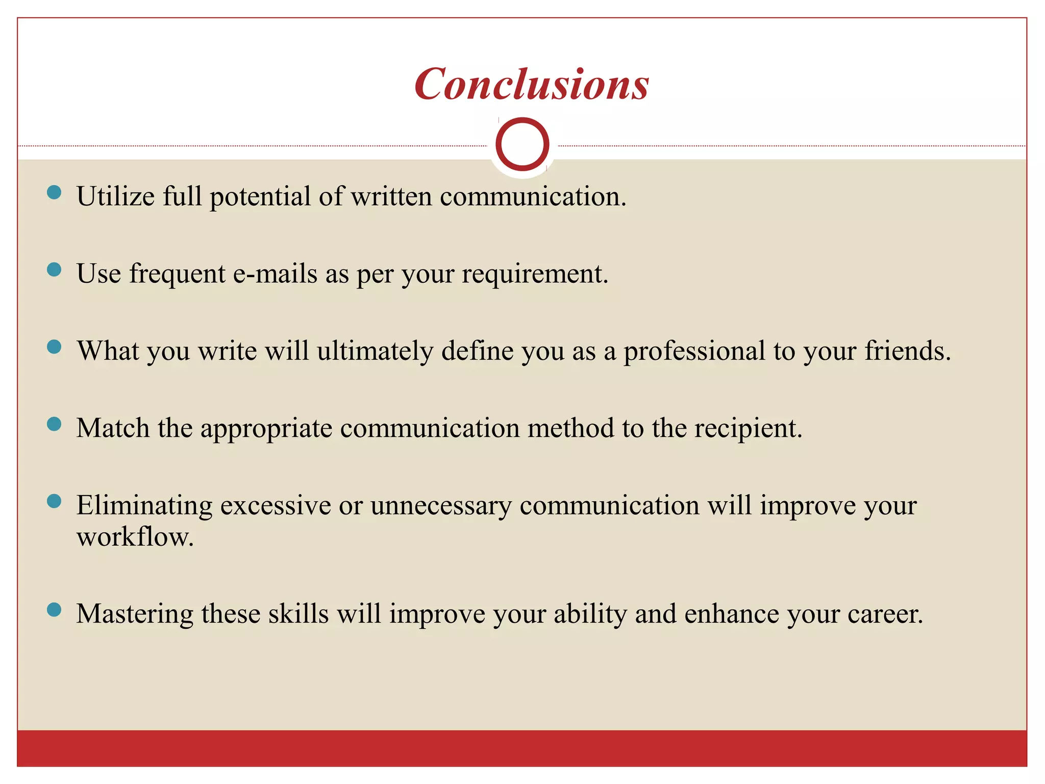 Conclusions
 Utilize full potential of written communication.
 Use frequent e-mails as per your requirement.
 What you write will ultimately define you as a professional to your friends.
 Match the appropriate communication method to the recipient.
 Eliminating excessive or unnecessary communication will improve your
workflow.
 Mastering these skills will improve your ability and enhance your career.
 