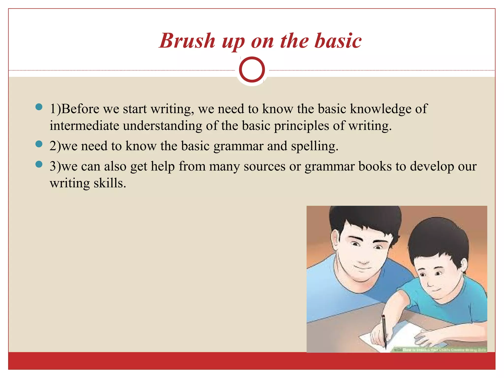 Brush up on the basic
 1)Before we start writing, we need to know the basic knowledge of
intermediate understanding of the basic principles of writing.
 2)we need to know the basic grammar and spelling.
 3)we can also get help from many sources or grammar books to develop our
writing skills.
 