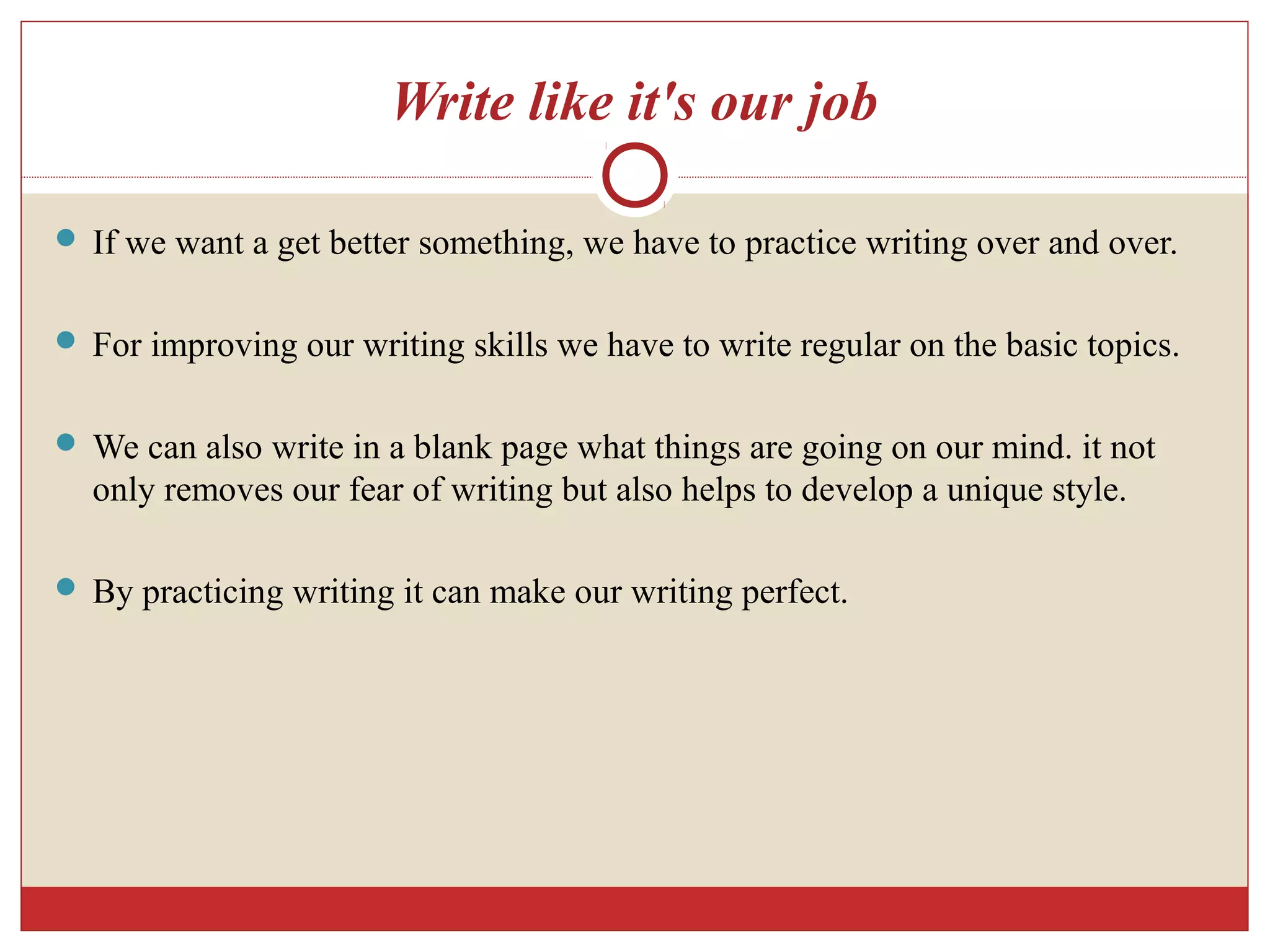 Write like it's our job
 If we want a get better something, we have to practice writing over and over.
 For improving our writing skills we have to write regular on the basic topics.
 We can also write in a blank page what things are going on our mind. it not
only removes our fear of writing but also helps to develop a unique style.
 By practicing writing it can make our writing perfect.
 