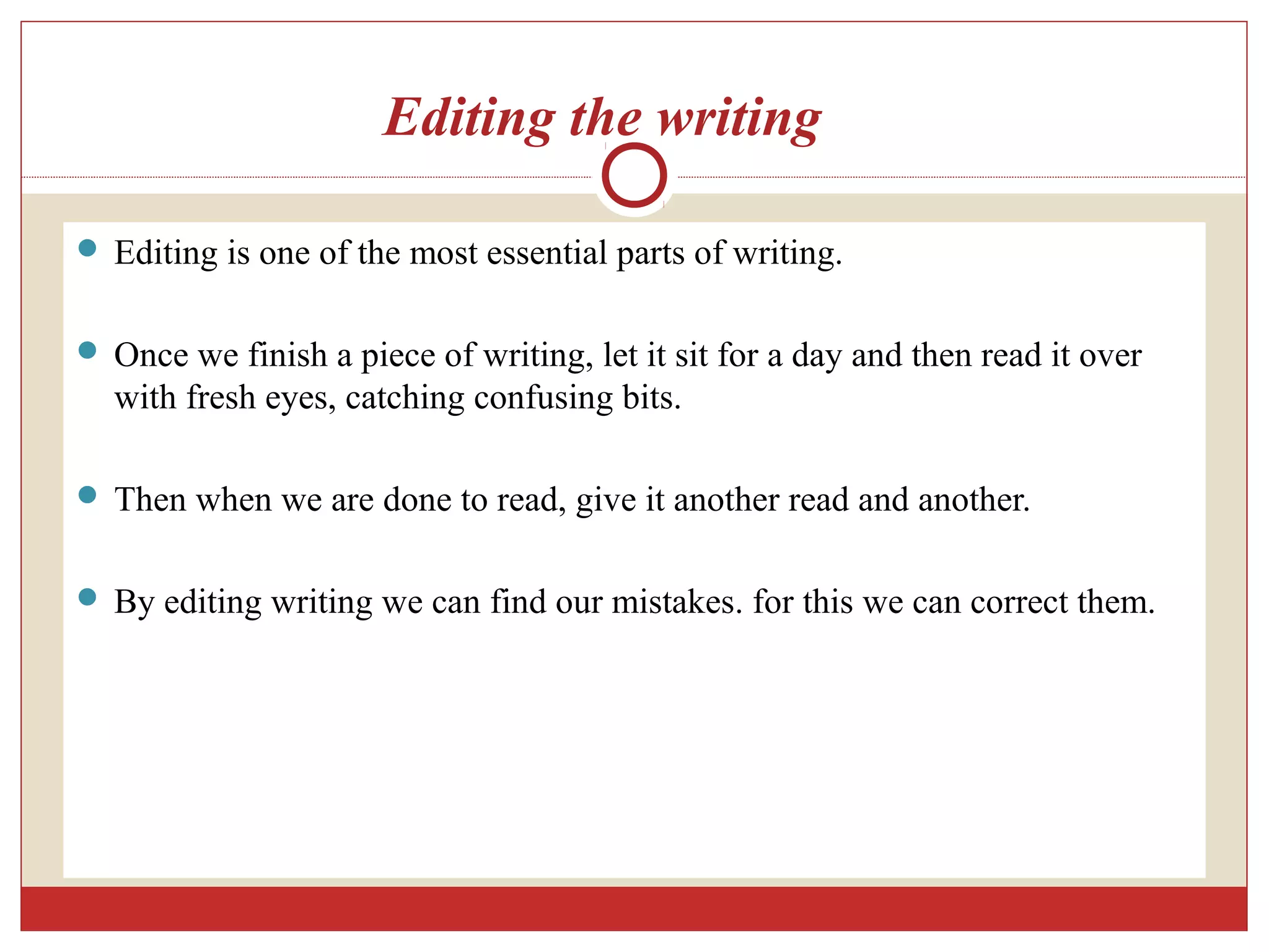 Editing the writing
 Editing is one of the most essential parts of writing.
 Once we finish a piece of writing, let it sit for a day and then read it over
with fresh eyes, catching confusing bits.
 Then when we are done to read, give it another read and another.
 By editing writing we can find our mistakes. for this we can correct them.
 