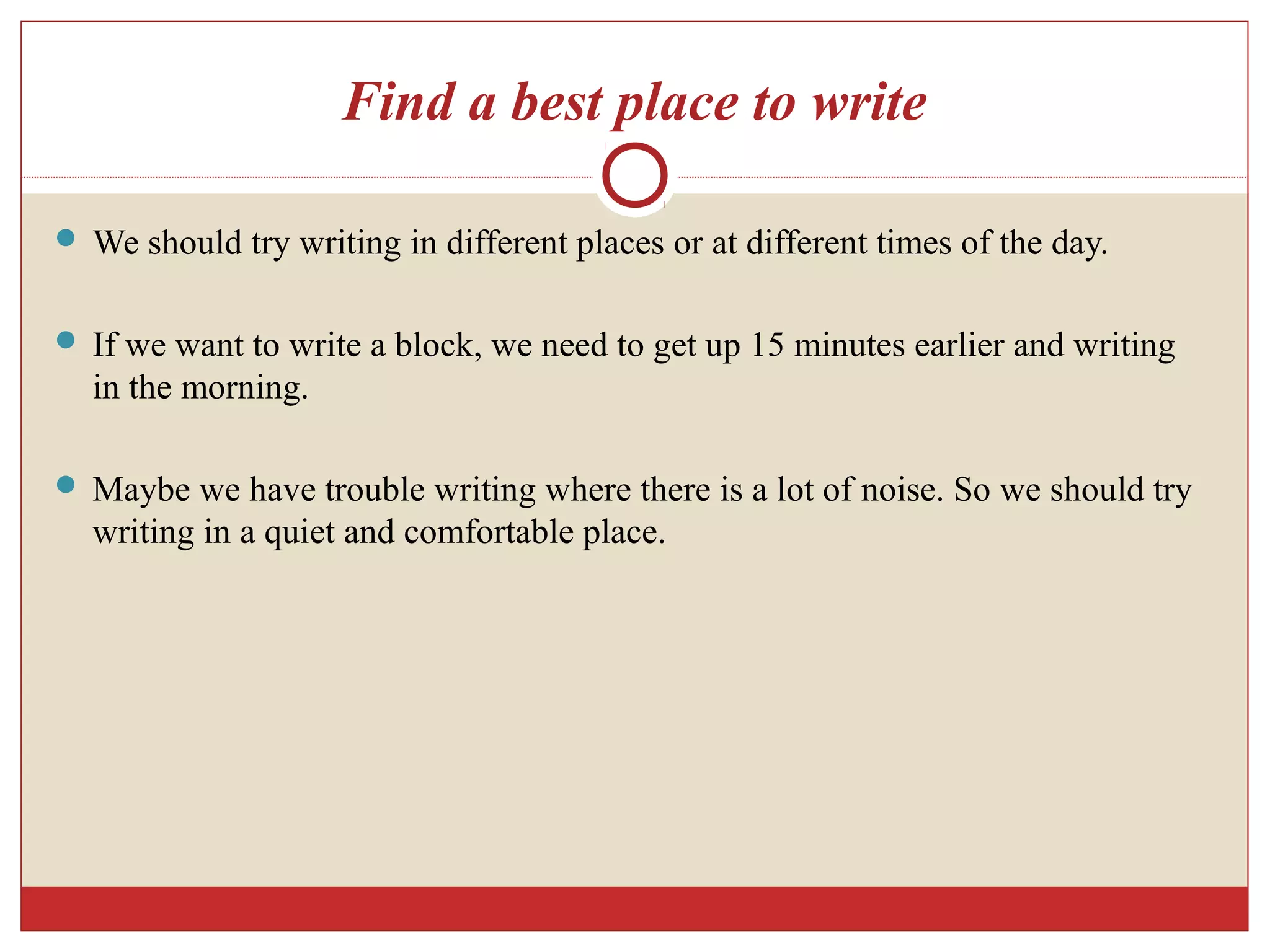 Find a best place to write
 We should try writing in different places or at different times of the day.
 If we want to write a block, we need to get up 15 minutes earlier and writing
in the morning.
 Maybe we have trouble writing where there is a lot of noise. So we should try
writing in a quiet and comfortable place.
 