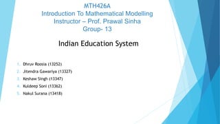 MTH426A
Introduction To Mathematical Modelling
Instructor – Prof. Prawal Sinha
Group- 13
Indian Education System
1. Dhruv Roosia (13252)
2. Jitendra Gawariya (13327)
3. Keshaw Singh (13347)
4. Kuldeep Soni (13362)
5. Nakul Surana (13418)
 