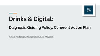 Drinks & Digital:
Diagnosis, Guiding Policy, Coherent Action Plan
Kirstin Anderson, David Hallam, Ellie McLaren
 