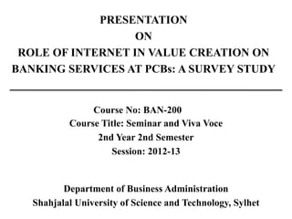 PRESENTATION
ON
ROLE OF INTERNET IN VALUE CREATION ON
BANKING SERVICES AT PCBs: A SURVEY STUDY
Course No: BAN-200
Course Title: Seminar and Viva Voce
2nd Year 2nd Semester
Session: 2012-13
Department of Business Administration
Shahjalal University of Science and Technology, Sylhet
 