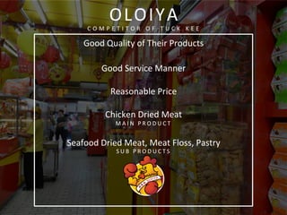  
	
  
Good	
  Quality	
  of	
  Their	
  Products	
  
	
  
Good	
  Service	
  Manner	
  
	
  
Reasonable	
  Price	
  
	
  
Chicken	
  Dried	
  Meat	
  
M A I N 	
   P R O D U C T 	
  
	
  
Seafood	
  Dried	
  Meat,	
  Meat	
  Floss,	
  Pastry	
  
S U B 	
   P R O D U C T S 	
  
	
  
	
  
	
  
	
  
	
  
	
  
	
  
OLOIYA	
  
C O M P E T I T O R 	
   O F 	
   T U C K 	
   K E E 	
  
	
  
 