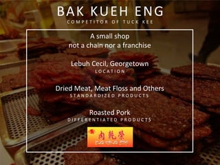  
	
  
A	
  small	
  shop	
  
not	
  a	
  chain	
  nor	
  a	
  franchise	
  
	
  
Lebuh	
  Cecil,	
  Georgetown	
  
L O C A T I O N 	
  	
  
	
  
Dried	
  Meat,	
  Meat	
  Floss	
  and	
  Others	
  
S T A N D A R D I Z E D 	
   P R O D U C T S 	
  
	
  
Roasted	
  Pork	
  
D I F F E R E N T I A T E D 	
   P R O D U C T S 	
  
	
  
	
  
	
  
BAK	
  KUEH	
  ENG	
  
C O M P E T I T O R 	
   O F 	
   T U C K 	
   K E E 	
  
	
  
 