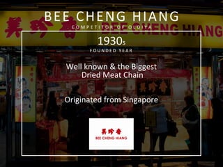  
	
  
1930s	
  
F O U N D E D 	
   Y E A R 	
   	
  
	
  
Well	
  known	
  &	
  the	
  Biggest	
  
	
  Dried	
  Meat	
  Chain	
  	
  
	
  
	
  	
  
Originated	
  from	
  Singapore	
  
	
  
	
  
	
  
	
  
	
  
	
  
BEE	
  CHENG	
  HIANG	
  
C O M P E T I T O R 	
   O F 	
   O L O I Y A 	
  
	
  
 