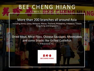  
	
  
	
  
More	
  than	
  200	
  branches	
  all	
  around	
  Asia	
  
	
  including	
  Korea,	
  China,	
  Malaysia,	
  Macau,	
  Thailand,	
  Philippines,	
  Indonesia,	
  Taiwan,	
  
Hong	
  Kong	
  and	
  Singapore	
  
	
  
	
  
Dried	
  Meat,	
  Meat	
  Floss,	
  Chinese	
  Sausages,	
  Mooncakes	
  
and	
  some	
  Snacks	
  like	
  Grilled	
  Cufleﬁsh	
  
P R O D U C T S 	
  
	
  
	
  
	
  
	
  
	
  
	
  	
  	
  
	
  
BEE	
  CHENG	
  HIANG	
  
C O M P E T I T O R 	
   O F 	
   O L O I Y A 	
  
 