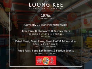 LOONG	
  KEE	
  C O M P E T I T O R 	
   O F 	
   T U C K 	
   K E E 	
  
1976s	
  
F O U N D E D 	
   Y E A R 	
  
	
  
Currently	
  21	
  Branches	
  Naconwide	
  
	
  
Ayer	
  Itam,	
  Buferworth	
  &	
  Gurney	
  Plaza	
  
( B R A N C H 	
   O U T L E T S 	
   I N 	
   P E N A N G ) 	
  
L O C A T I O N 	
  
	
  
Dried	
  Meat,	
  Meat	
  Floss,	
  Meat	
  Fluﬀ	
  &	
  Mooncakes	
  
P O P U L A R 	
   P R O D U C T S 	
   	
  
( F E S T I V E 	
   F A V O U R I T E ) 	
  
Food	
  Fairs,	
  Food	
  Exhibicons	
  &	
  Fescve	
  Events	
  
P R O M O T I O N 	
   E V E N T S 	
  
 