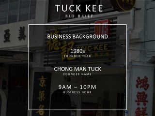  
BUSINESS	
  BACKGROUND	
  
	
  
1980s	
  
F O U N D E D 	
   Y E A R 	
   	
  
	
  
CHONG	
  MAN	
  TUCK	
  
F O U N D E R 	
   N A M E 	
   	
  
	
  
9AM	
  –	
  10PM	
  
B U S I N E S S 	
   H O U R 	
  
	
  
	
  	
  
TUCK	
  KEE	
  
B I O 	
   B R I E F 	
  
 