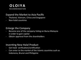  
	
  
OLOIYA	
  
RECOMMENDATION	
  
Expand	
  the	
  Market	
  to	
  Asia	
  Paciﬁc	
  
-­‐  Thailand,	
  Vietnam,	
  China	
  and	
  Singapore	
  
-­‐  Non-­‐halal	
  countries	
  
Enlarge	
  the	
  Company	
  
-­‐  Become	
  one	
  of	
  the	
  company	
  liscng	
  on	
  Bursa	
  Malaysia	
  
in	
  order	
  to	
  gain	
  capital	
  	
  
-­‐  Obtain	
  approval	
  from	
  the	
  shareholders	
  
Invencng	
  New	
  Halal	
  Product	
  
-­‐  Get	
  halal	
  	
  veriﬁcacon/cercﬁcacon	
  
-­‐  Can	
  enter	
  to	
  the	
  market	
  of	
  the	
  Islamic	
  countries	
  such	
  as	
  
Indonesia,	
  Brunei	
  and	
  Philippine	
  
 