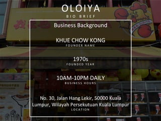  
	
  
Business	
  Background	
  
	
  
KHUE	
  CHOW	
  KONG	
  	
  
F O U N D E R 	
   N A M E 	
  
	
  
1970s	
  
F O U N D E D 	
   Y E A R 	
  
	
  
10AM-­‐10PM	
  DAILY	
  
B U S I N E S S 	
   H O U R S 	
  
	
  
No.	
  30,	
  Jalan	
  Hang	
  Lekir,	
  50000	
  Kuala	
  
Lumpur,	
  Wilayah	
  Persekutuan	
  Kuala	
  Lumpur	
  	
  
L O C A T I O N 	
   	
  
	
  
OLOIYA	
  
B I O 	
   B R I E F 	
  
 