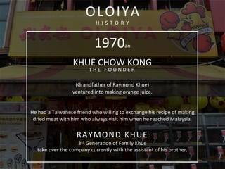  
	
  
1970an	
  
KHUE	
  CHOW	
  KONG	
  
T H E 	
   F O U N D E R 	
  
	
  
(Grandfather	
  of	
  Raymond	
  Khue)	
  	
  
ventured	
  into	
  making	
  orange	
  juice.	
  
	
  	
  
	
  
He	
  had	
  a	
  Taiwanese	
  friend	
  who	
  willing	
  to	
  exchange	
  his	
  recipe	
  of	
  making	
  
dried	
  meat	
  with	
  him	
  who	
  always	
  visit	
  him	
  when	
  he	
  reached	
  Malaysia.	
  	
  
	
  
RAYMOND	
  KHUE	
  
3rd	
  Generacon	
  of	
  Family	
  Khue	
  	
  
take	
  over	
  the	
  company	
  currently	
  with	
  the	
  assistant	
  of	
  his	
  brother.	
  
	
  
OLOIYA	
  
H I S T O R Y 	
  
 