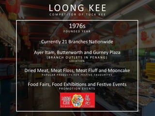 LOONG	
  KEE	
  C O M P E T I T O R 	
   O F 	
   T U C K 	
   K E E 	
  
1976s	
  
F O U N D E D 	
   Y E A R 	
  
	
  
Currently	
  21	
  Branches	
  Naconwide	
  
	
  
Ayer	
  Itam,	
  Buferworth	
  and	
  Gurney	
  Plaza	
  
( B R A N C H 	
   O U T L E T S 	
   I N 	
   P E N A N G ) 	
  
L O C A T I O N 	
  
	
  
Dried	
  Meat,	
  Meat	
  Floss,	
  Meat	
  Fluﬀ	
  and	
  Mooncake	
  
P O P U L A R 	
   P R O D U C T S 	
   F O R 	
   F E S T I V E 	
   F A V O U R I T E S 	
  
	
  
Food	
  Fairs,	
  Food	
  Exhibicons	
  and	
  Fescve	
  Events	
  
P R O M O T I O N 	
   E V E N T S 	
  
 
