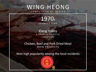  
	
  
WING	
  HEONG	
  
C O M P E T I T O R 	
   O F 	
   O L O I Y A 	
  
1970s	
  
F O U N D E D 	
   Y E A R 	
  
	
  
Klang	
  Valley	
  
6 	
   B R A N C H 	
   O U T L E T S 	
  
L O C A T I O N 	
  
	
  
Chicken,	
  Beef	
  and	
  Pork	
  Dried	
  Meat	
  
M A I N 	
   P R O D U C T S 	
  
	
  
Won	
  high	
  popularity	
  among	
  the	
  local	
  residents	
  
	
  
	
  
	
  
 