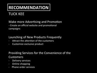  
	
  
RECOMMENDATION	
  
TUCK	
  KEE	
  
Make	
  more	
  Advercsing	
  and	
  Promocon	
  
-­‐	
  Create	
  an	
  oﬃcial	
  website	
  and	
  promoconal	
  
campaigns	
  
Launching	
  of	
  New	
  Products	
  Frequently	
  
-­‐  Afract	
  the	
  afencon	
  of	
  the	
  customers	
  
-­‐  Customize	
  exclusive	
  product	
  
Providing	
  Services	
  for	
  the	
  Convenience	
  of	
  the	
  
Customers	
  
-­‐  Delivery	
  services	
  
-­‐  Online	
  shopping	
  
-­‐	
  	
  	
  	
  Phone	
  order	
  services	
  
 