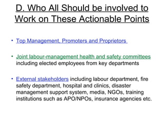 D. Who All Should be involved to Work on These Actionable Points Top Management, Promoters and Proprietors  Joint labour-management health and safety committees  including elected employees from key departments External stakeholders  including labour department, fire safety department, hospital and clinics, disaster management support system, media, NGOs, training institutions such as APO/NPOs, insurance agencies etc. 