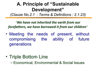 A. Principle of “Sustainable Development” (Clause No.2.1  : Terms & Definitions : 2.1.23) Meeting the needs of present, without compromising the ability of future generations Triple Bottom Line  Economical, Environmental & Social Issues “ We have not inherited the earth from our forefathers, we have borrowed it from our children ” 