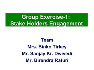 Team Mrs. Binko Tirkey Mr. Sanjay Kr. Dwivedi Mr. Birendra Raturi Group Exercise-1:  Stake Holders Engagement 