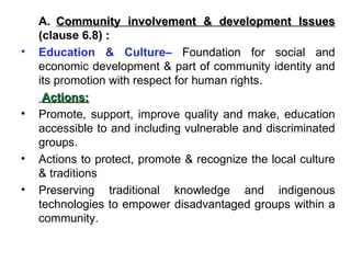 A. Community involvement & development Issues  (clause 6.8)  : Education & Culture–   Foundation for social and economic development & part of community identity and its promotion with respect for human rights.    Actions: Promote, support, improve quality and make, education accessible to and including vulnerable and discriminated groups. Actions to protect, promote & recognize the local culture & traditions Preserving traditional knowledge and indigenous technologies to empower disadvantaged groups within a community. 