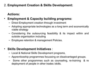 2.  Employment Creation & Skills Development: Actions:  Employment & Capacity building programs:  Direct Employment creation through investment  Adopting appropriate technologies as a long term and economically viable strategy  Considering the outsourcing feasibility & its impact within and outside organisation including  Employee retention & management Policies. Skills Development Initiatives  :  Local & National Skills Development programs,  Apprenticeship programmes focussing on disadvantaged groups. Some other programmes such as counseling, re-training  & re deployment of people in other trades /skills. 