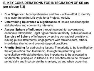 B. KEY CONSIDERATIONS FOR INTEGRATION OF SR (as per clause 7.3) Due Diligence  : A comprehensive and Pro – active effort to identify risks over the entire Life cycle for a Project / Activity Determining Relevance & Significance  of Issues considering the stakeholders and community interests.  Assess Sphere of Influence  through ownership, governance, economic relationship, legal / government authority, public opinion &  Exercise of Sphere  of Influence by setting contractual provisions, issuing public statements, engagement with stakeholders, others, knowledge sharing and promoting good practices.  Priority Setting  for addressing Issues: The priority to be identified by the organisation / top leadership, through brainstorming and consultation with stakeholders, due importance to be allocated to fundamental principles in Clause 4. the priorities are to be reviewed periodically and incorporate the changes, as and when occurring. 
