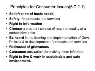 Principles for Consumer Issues(6.7.2.1 ) Satisfaction of basic needs   Safety   for products and services  Right to Information   Choose  a product / service of required quality at a competitive price Be heard  in the framing and implementation of Govt. Policies & in development of products and services Redressal of grievances Consumer education  for making them informed  Right to live & work in sustainable and safe environment. 