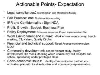 Actionable Points- Expectation Legal compliances :  Identification and Monitoring Matrix Fair Practice:   COC,  Sustainability reporting IPR and Confidentiality : Sign NDA Profit, Growth :   Budget, Business Plan Policy Deployment:  Processes, resources, Project Implementation Plan Work Environment and culture:  Work environment survey, bench marking, 5S, Kaizen, Quality Circles Financial and technical support:  Need Assessment exercise, MOU Community development:  aspect /impact study, facility development like roads, drinking water, community hall, hospital and school, sponsoring under privileged class  Socio economic issues:  Identify communication partner, co-ordination plan with local authorities and  community representative. 