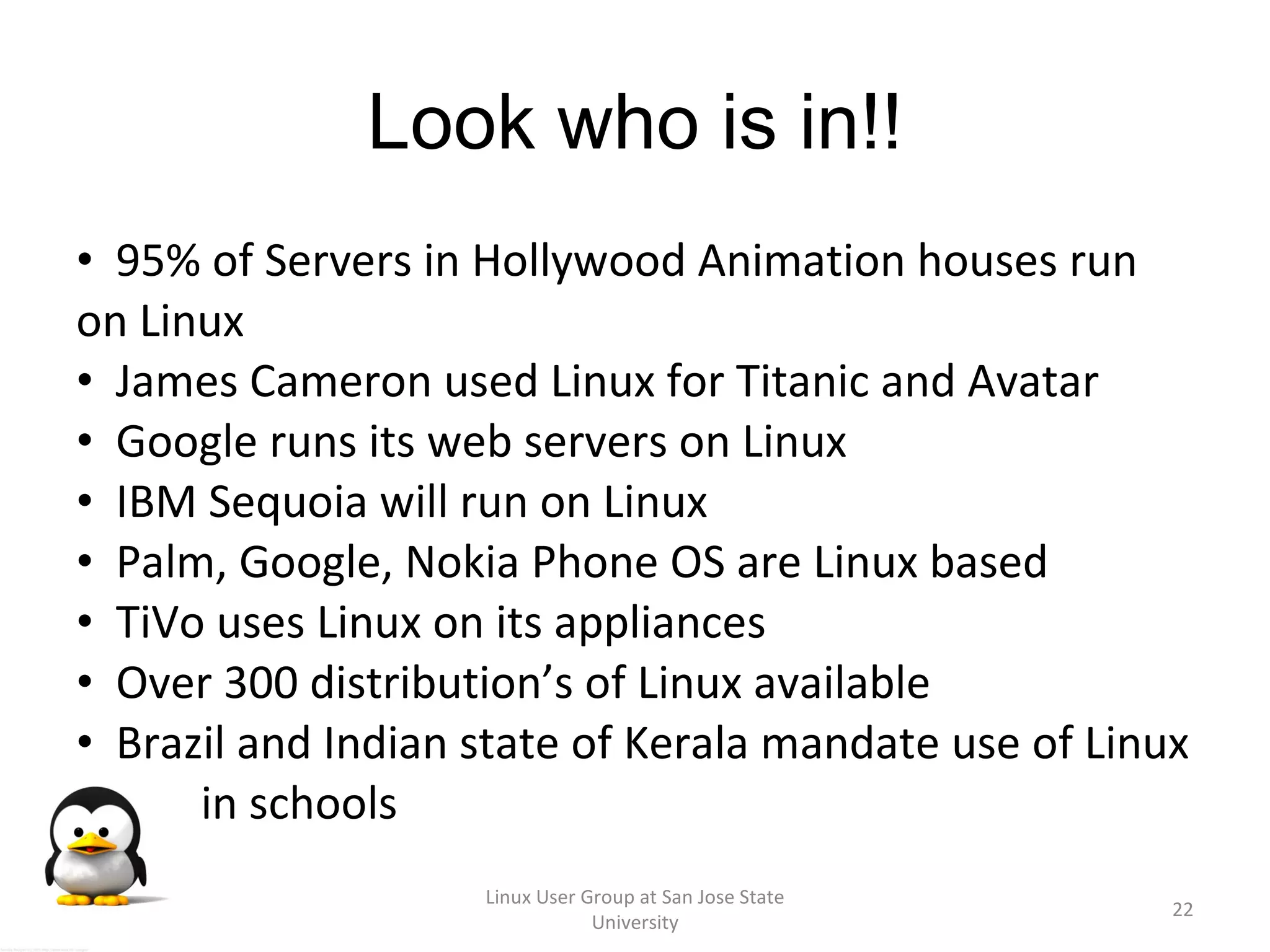 Look who is in!! 95% of Servers in Hollywood Animation houses run on Linux James Cameron used Linux for Titanic and Avatar Google runs its web servers on Linux IBM Sequoia will run on Linux Palm, Google, Nokia Phone OS are Linux based TiVo uses Linux on its appliances Over 300 distribution’s of Linux available  Brazil and Indian state of Kerala mandate use of Linux I  in schools Linux User Group at San Jose State University 