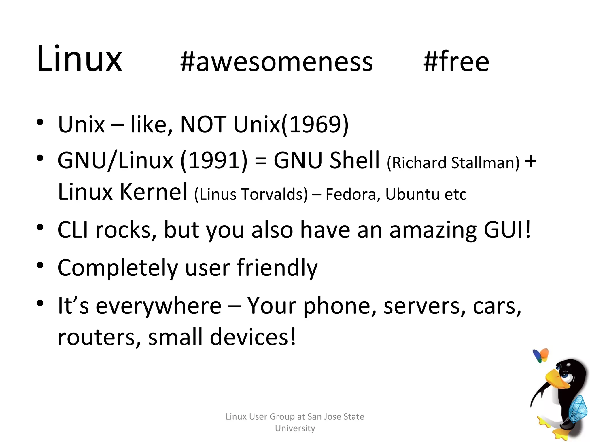 Linux   #awesomeness  #free Unix – like, NOT Unix(1969) GNU/Linux (1991) = GNU Shell  (Richard Stallman)  + Linux Kernel  (Linus Torvalds) – Fedora, Ubuntu etc CLI rocks, but you also have an amazing GUI! Completely user friendly It’s everywhere – Your phone, servers, cars, routers, small devices! Linux User Group at San Jose State University 