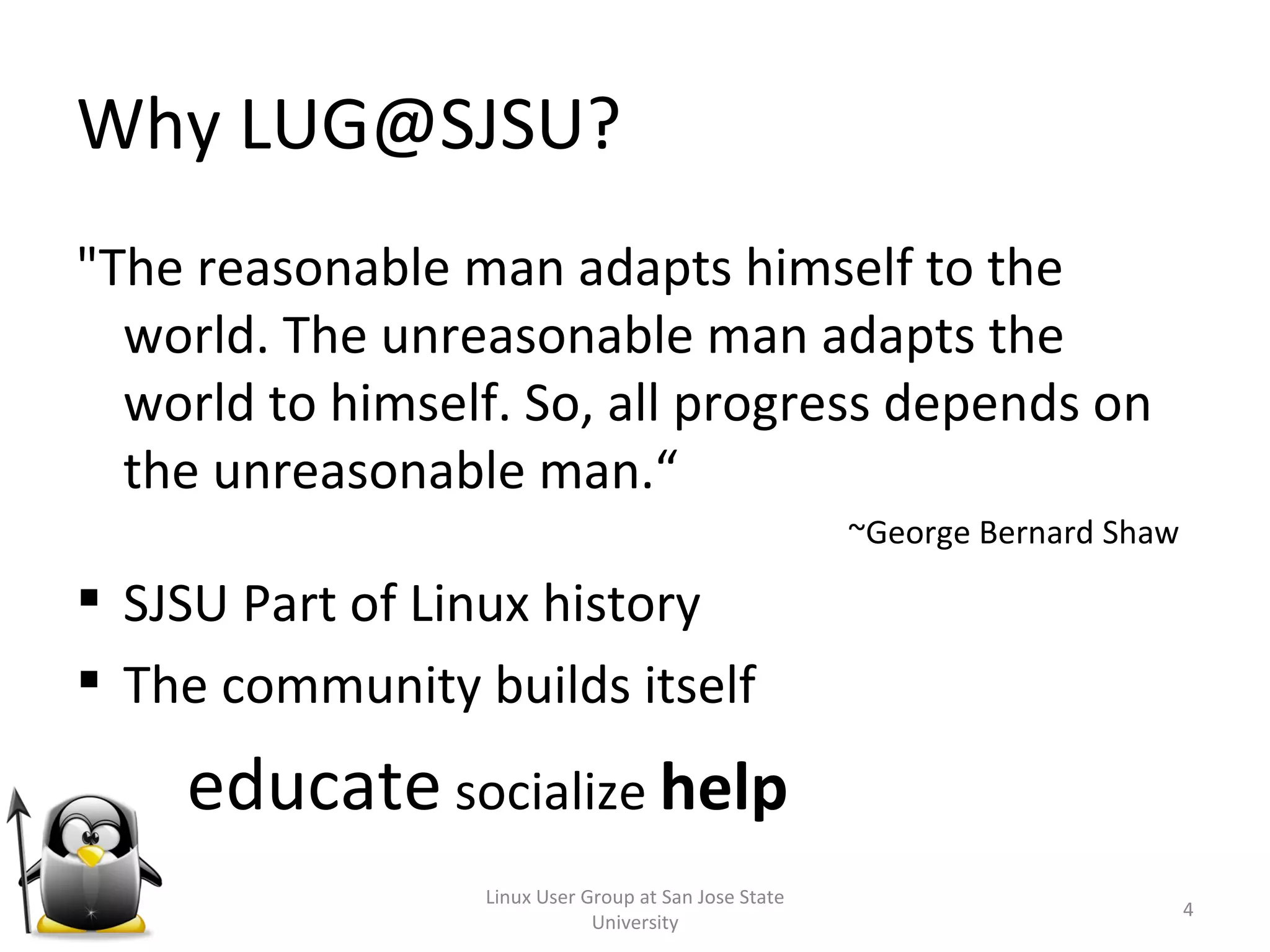 Why LUG@SJSU? &quot;The reasonable man adapts himself to the world. The unreasonable man adapts the world to himself. So, all progress depends on the unreasonable man.“ ~George Bernard Shaw SJSU Part of Linux history The community builds itself educate  socialize  help  Linux User Group at San Jose State University 