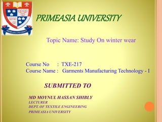 PRIMEASIAUNIVERSITY
Topic Name: Study On winter wear
Course No : TXE-217
Course Name : Garments Manufacturing Technology - I
SUBMITTED TO
MD MOYNUL HASSAN SHIBLY
LECTURER
DEPT. OF TEXTILE ENGINEERING
PRIMEASIA UNIVERSITY
 