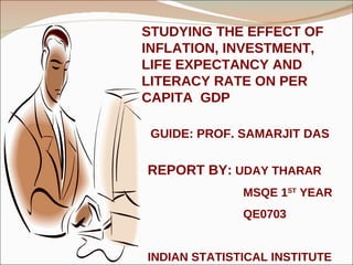 STUDYING THE EFFECT OF INFLATION, INVESTMENT, LIFE EXPECTANCY AND LITERACY RATE ON PER CAPITA  GDP GUIDE: PROF. SAMARJIT DAS REPORT BY:  UDAY THARAR MSQE 1 ST  YEAR QE0703 INDIAN STATISTICAL INSTITUTE 