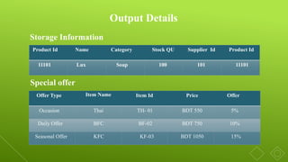Output Details
Product Id Name Category Stock QU Supplier Id Product Id
11101 Lux Soap 100 101 11101
Storage Information
Special offer
Offer Type Item Name Item Id Price Offer
Occasion Thai TH- 01 BDT 550 5%
Daily Offer BFC BF-02 BDT 750 10%
Seasonal Offer KFC KF-03 BDT 1050 15%
 