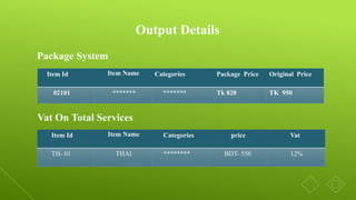 Output Details
Item Id Item Name Categories Package Price Original Price
02101 ******* ******* Tk 820 TK 950
Package System
Vat On Total Services
Item Id Item Name Categories price Vat
TH- 01 THAI ******** BDT- 550 12%
 