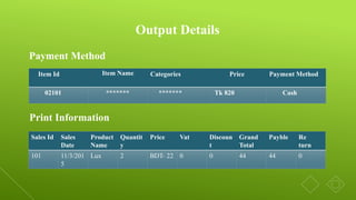 Output Details
Item Id Item Name Categories Price Payment Method
02101 ******* ******* Tk 820 Cash
Payment Method
Print Information
Sales Id Sales
Date
Product
Name
Quantit
y
Price Vat Discoun
t
Grand
Total
Payble Re
turn
101 11/3/201
5
Lux 2 BDT- 22 0 0 44 44 0
 