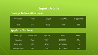 Storage Information Form
Special offer Form
Input Details
Product Id Name Category Stock QU Supplier Id
11101 Lux Soap 100 112
Offer Type Item Name Item ID Price Offer
Occasion Thai. TH-01 BDT-550 5%
Daily offer BFC BF-02 BDT-5050 15%
Seasonal offer KFC KF-03 BDT-1050 10%
 