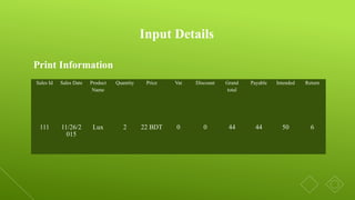 Print Information
Input Details
Sales Id Sales Date Product
Name
Quantity Price Vat Discount Grand
total
Payable Intended Return
111 11/26/2
015
Lux 2 22 BDT 0 0 44 44 50 6
 