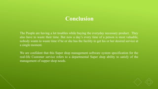 The People are having a lot troubles while buying the everyday necessary product. They
also have to waste their time. But now a day’s every time of a person is most valuable,
nobody wants to waste time if he or she has the facility to get his or her desired service at
a single moment.
We are confident that this Super shop management software system specification for the
real-life Customer service refers to a departmental Super shop ability to satisfy of the
management of supper shop needs.
Conclusion
 