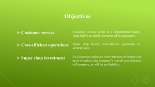 Objectives
Customer service refers to a departmental Super
shop ability to satisfy the needs of its customers.
 Customer service
 Cost-efficient operations Super shop facility cost-efficient operations in
several ways.
 Super shop investment As a company achieves lower amounts of money tied
up in inventory, that company’s overall cost structure
will improve, as will its profitability.
 