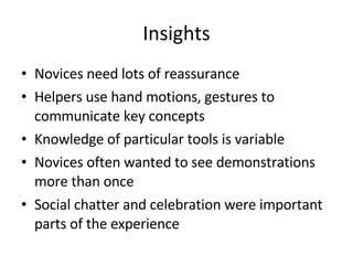 Insights <ul><li>Novices need lots of reassurance </li></ul><ul><li>Helpers use hand motions, gestures to communicate key ...