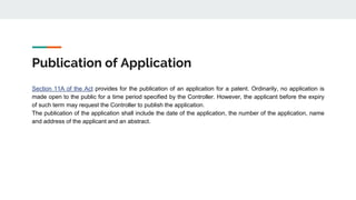 Publication of Application
Section 11A of the Act provides for the publication of an application for a patent. Ordinarily, no application is
made open to the public for a time period specified by the Controller. However, the applicant before the expiry
of such term may request the Controller to publish the application.
The publication of the application shall include the date of the application, the number of the application, name
and address of the applicant and an abstract.
 