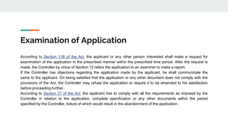Examination of Application
According to Section 11B of the Act, the applicant or any other person interested shall make a request for
examination of the application in the prescribed manner within the prescribed time period. After the request is
made, the Controller by virtue of Section 12 refers the application to an examiner to make a report.
If the Controller has objections regarding the application made by the applicant, he shall communicate the
same to the applicant. On being satisfied that the application or any other document does not comply with the
provisions of the Act, the Controller may refuse the application or require it to be amended to his satisfaction
before proceeding further.
According to Section 21 of the Act, the applicant has to comply with all the requirements as imposed by the
Controller in relation to the application, complete specification or any other documents within the period
specified by the Controller, failure of which would result in the abandonment of the application.
 