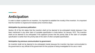 Anticipation
In order to obtain a patent for an invention, it is important to establish the novelty of the invention. It is important
that the invention is original and includes some inventive steps.
Anticipation by previous publication:
Section 29 of the Act states that the invention shall not be deemed to be anticipated merely because it has
been mentioned in any other claim of complete specification in India before 1st January 1912. The invention
shall not be deemed to be anticipated if the applicant proves that the priority date of the claim of complete
specification is earlier than the priority date of the claim of other complete specification.
Anticipation by previous communication to government:
An invention shall not be deemed to be anticipated merely because the invention has been communicated to
the government or any official of the government for the purpose of being investigated for its use or merit.
 