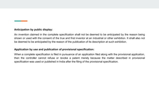 Anticipation by public display:
An invention claimed in the complete specification shall not be deemed to be anticipated by the reason being
shown or used with the consent of the true and first inventor at an industrial or other exhibition. It shall also not
be deemed to be anticipated by the reason of the publication of its description at such exhibition.
Application by use and publication of provisional specification:
When a complete specification is filed in pursuance of an application filed along with the provisional application,
then the controller cannot refuse or revoke a patent merely because the matter described in provisional
specification was used or published in India after the filing of the provisional specification.
 