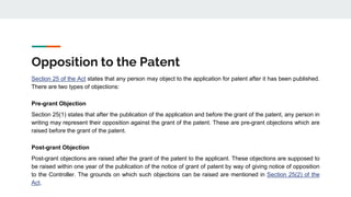 Opposition to the Patent
Section 25 of the Act states that any person may object to the application for patent after it has been published.
There are two types of objections:
Pre-grant Objection
Section 25(1) states that after the publication of the application and before the grant of the patent, any person in
writing may represent their opposition against the grant of the patent. These are pre-grant objections which are
raised before the grant of the patent.
Post-grant Objection
Post-grant objections are raised after the grant of the patent to the applicant. These objections are supposed to
be raised within one year of the publication of the notice of grant of patent by way of giving notice of opposition
to the Controller. The grounds on which such objections can be raised are mentioned in Section 25(2) of the
Act.
 