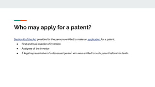 Who may apply for a patent?
Section 6 of the Act provides for the persons entitled to make an application for a patent:
● First and true inventor of invention
● Assignee of the inventor
● A legal representative of a deceased person who was entitled to such patent before his death.
 