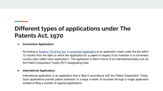 Different types of applications under The
Patents Act, 1970
● Convention Application:
According to Section 135 of the Act, a convention application is an application made under the Act within
12 months from the date on which the application for a patent in respect of an invention in a convention
country (also called ‘basic application’). The application is filed in terms of an international treaty such as
the Patent Cooperation Treaty (PCT) designating India.
● International Application:
International application is an application that is filed in accordance with the Patent Cooperation Treaty.
Such applications provide patent protection in a large number of countries through a single application
instead of filing a number of regional applications.
 