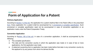 Form of Application for a Patent
Ordinary Application
According to Section 7 of the Act, the application for a patent shall be filed in the Patent office in the prescribed
form. Every application for a patent shall be accompanied by a provisional or complete specification. Such
provisional or complete specification need not be accompanied in case of convention application or an
application made under the Patent Cooperation Treaty.
Convention Application
According to Section 136 of the act, in case of a convention application, it shall be accompanied by the
following:
● The complete specification;
● The date and the convention country in which the application was made or in case of two or more
applications, the first application was made.
● A statement purporting that no application has been made before that date in any convention country by
the applicant or by any person from whom he derives the title.
 